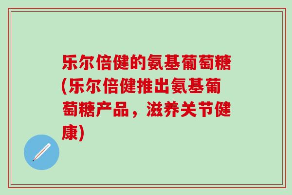 乐尔倍健的氨基葡萄糖(乐尔倍健推出氨基葡萄糖产品，滋养关节健康)
