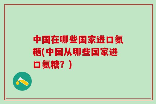 中国在哪些国家进口氨糖(中国从哪些国家进口氨糖？)