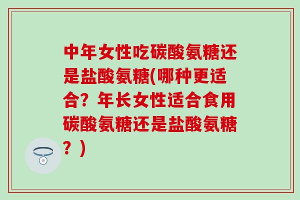 中年女性吃碳酸氨糖还是盐酸氨糖(哪种更适合？年长女性适合食用碳酸氨糖还是盐酸氨糖？)