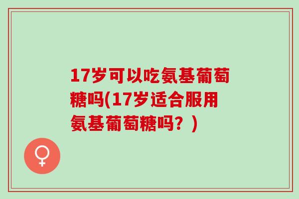 17岁可以吃氨基葡萄糖吗(17岁适合服用氨基葡萄糖吗？)