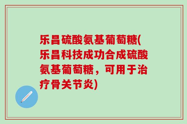 乐昌硫酸氨基葡萄糖(乐昌科技成功合成硫酸氨基葡萄糖，可用于治疗骨关节炎)