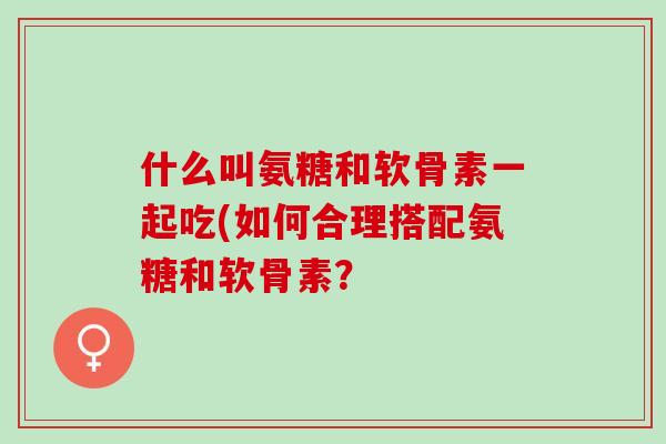 什么叫氨糖和软骨素一起吃(如何合理搭配氨糖和软骨素？