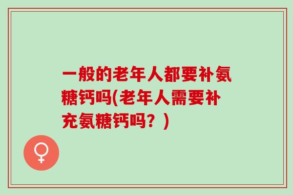 一般的老年人都要补氨糖钙吗(老年人需要补充氨糖钙吗？)