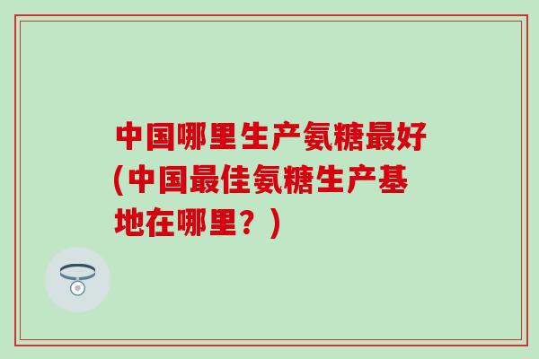 中国哪里生产氨糖好(中国佳氨糖生产基地在哪里？)