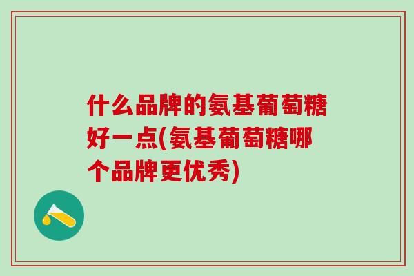 什么品牌的氨基葡萄糖好一点(氨基葡萄糖哪个品牌更优秀)