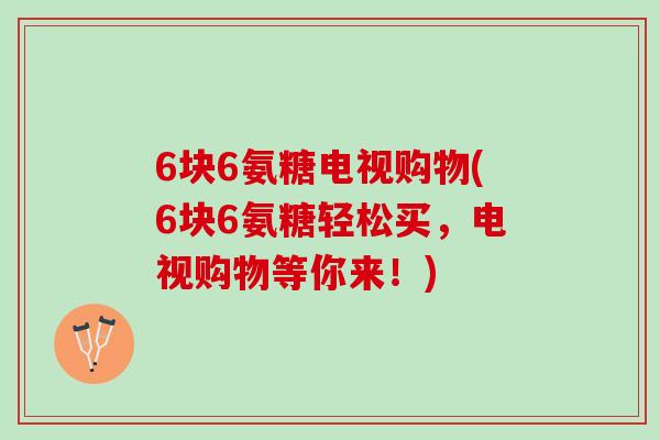 6块6氨糖电视购物(6块6氨糖轻松买，电视购物等你来！)