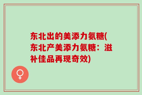 东北出的美添力氨糖(东北产美添力氨糖：滋补佳品再现奇效)