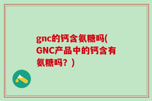 gnc的钙含氨糖吗(GNC产品中的钙含有氨糖吗？)