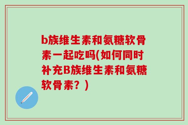b族维生素和氨糖软骨素一起吃吗(如何同时补充B族维生素和氨糖软骨素？)