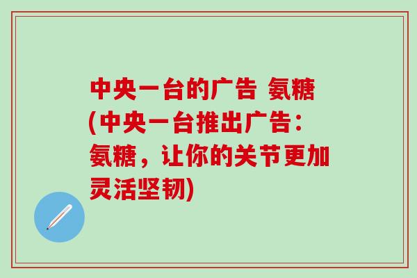 中央一台的广告 氨糖(中央一台推出广告：氨糖，让你的关节更加灵活坚韧)