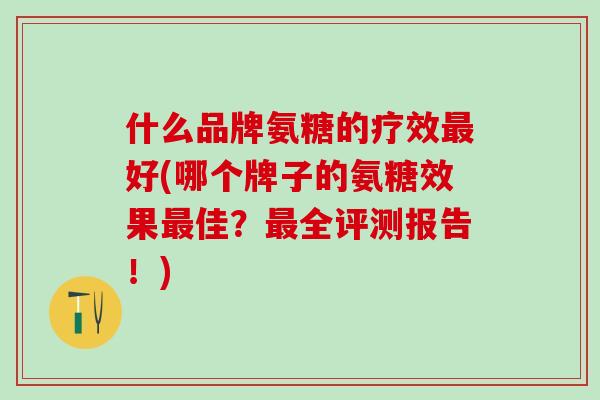 什么品牌氨糖的疗效好(哪个牌子的氨糖效果佳？全评测报告！)