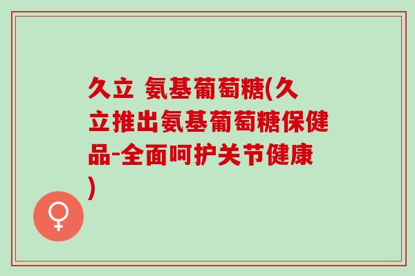 久立 氨基葡萄糖(久立推出氨基葡萄糖保健品-全面呵护关节健康)