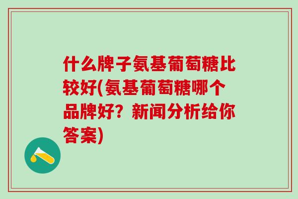 什么牌子氨基葡萄糖比较好(氨基葡萄糖哪个品牌好？新闻分析给你答案)