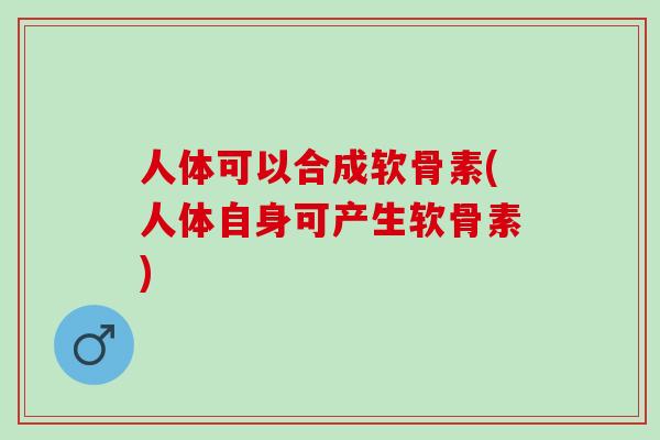 人体可以合成软骨素(人体自身可产生软骨素)