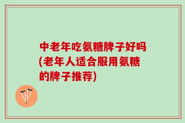 中老年吃氨糖牌子好吗(老年人适合服用氨糖的牌子推荐)