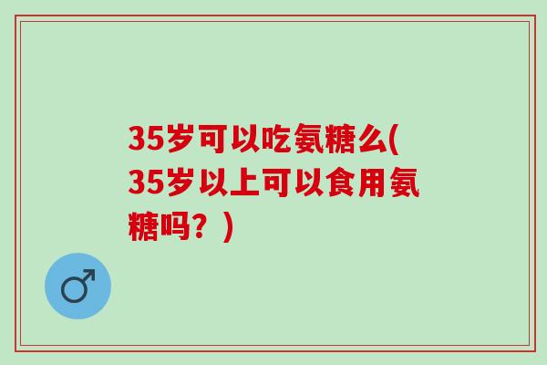 35岁可以吃氨糖么(35岁以上可以食用氨糖吗？)