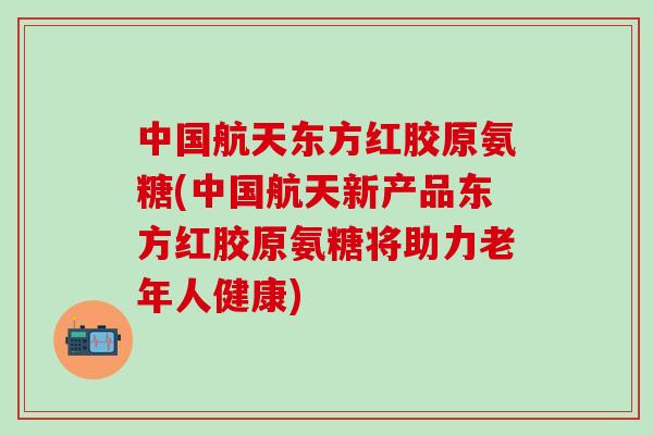 中国航天东方红胶原氨糖(中国航天新产品东方红胶原氨糖将助力老年人健康)