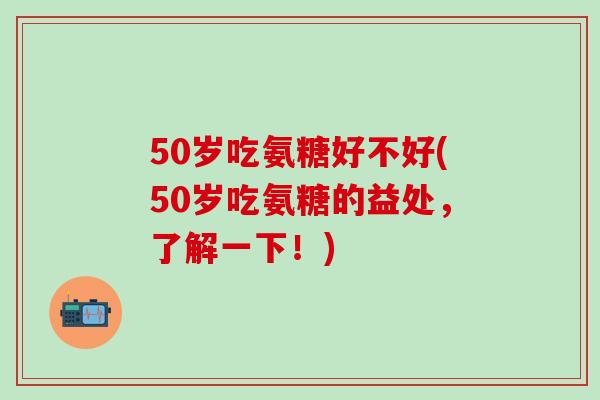 50岁吃氨糖好不好(50岁吃氨糖的益处，了解一下！)