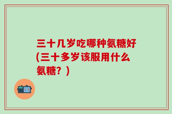 三十几岁吃哪种氨糖好(三十多岁该服用什么氨糖？)