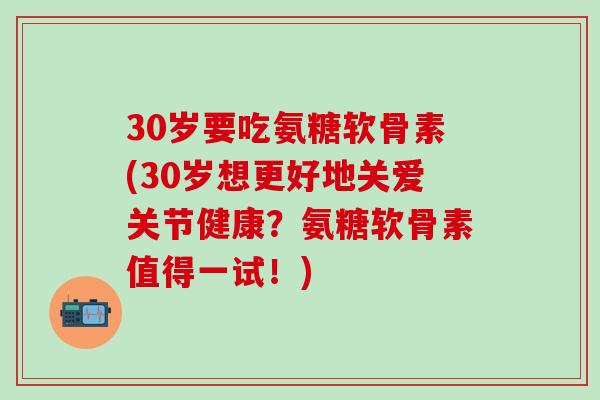 30岁要吃氨糖软骨素(30岁想更好地关爱关节健康？氨糖软骨素值得一试！)