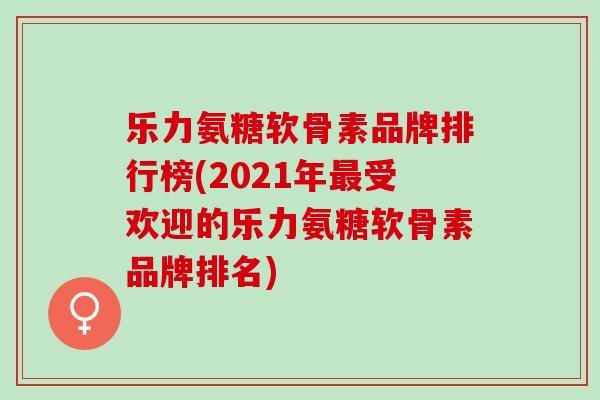 乐力氨糖软骨素品牌排行榜(2021年受欢迎的乐力氨糖软骨素品牌排名)