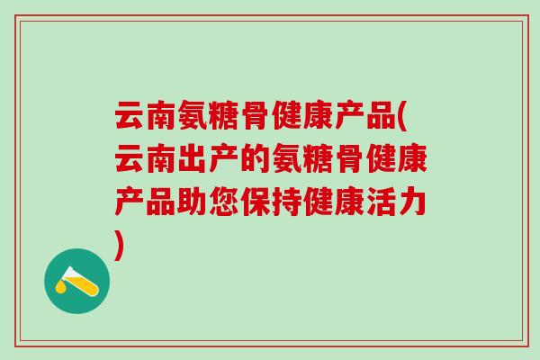 云南氨糖骨健康产品(云南出产的氨糖骨健康产品助您保持健康活力)