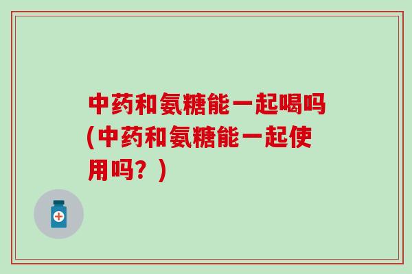 和氨糖能一起喝吗(和氨糖能一起使用吗？)