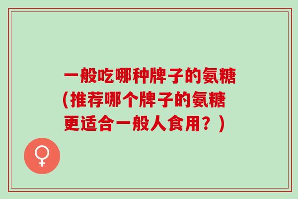 一般吃哪种牌子的氨糖(推荐哪个牌子的氨糖更适合一般人食用？)