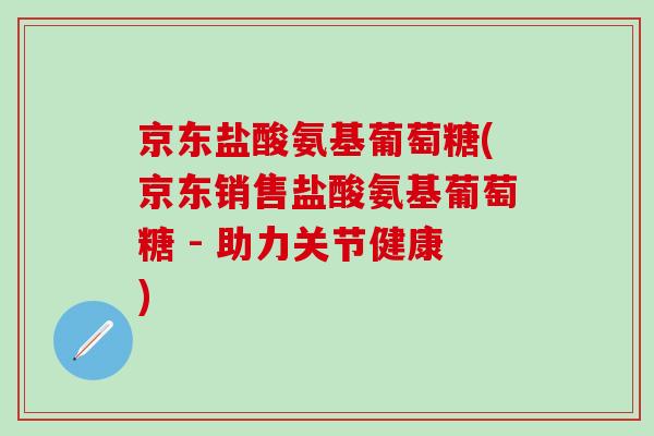 京东盐酸氨基葡萄糖(京东销售盐酸氨基葡萄糖 - 助力关节健康)