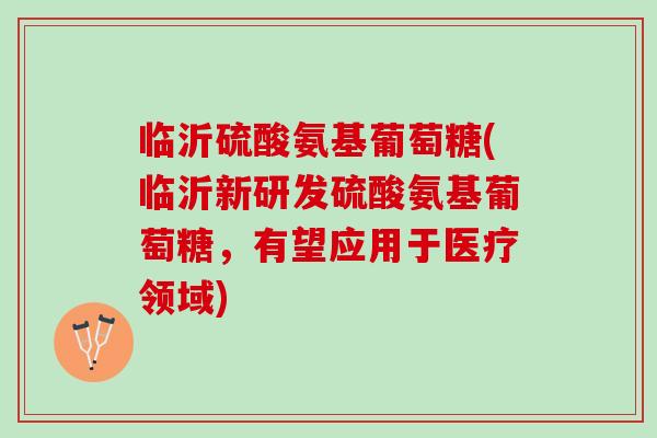 临沂硫酸氨基葡萄糖(临沂新研发硫酸氨基葡萄糖，有望应用于医疗领域)