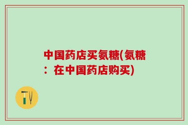 中国药店买氨糖(氨糖：在中国药店购买)