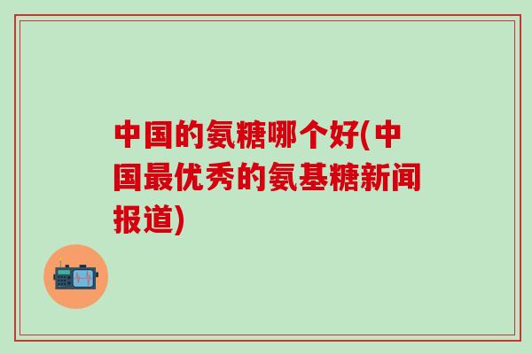 中国的氨糖哪个好(中国最优秀的氨基糖新闻报道)