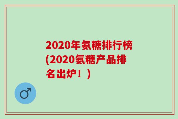 2020年氨糖排行榜(2020氨糖产品排名出炉！)