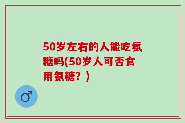 50岁左右的人能吃氨糖吗(50岁人可否食用氨糖？)