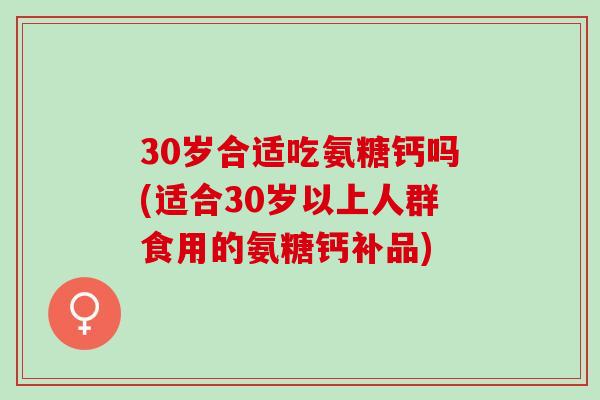 30岁合适吃氨糖钙吗(适合30岁以上人群食用的氨糖钙补品)