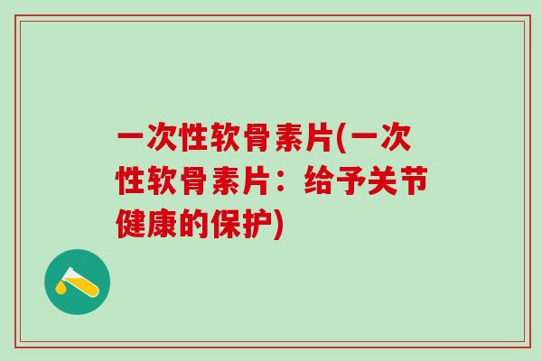 一次性软骨素片(一次性软骨素片：给予关节健康的保护)