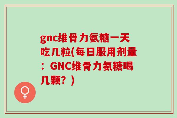 gnc维骨力氨糖一天吃几粒(每日服用剂量：GNC维骨力氨糖喝几颗？)