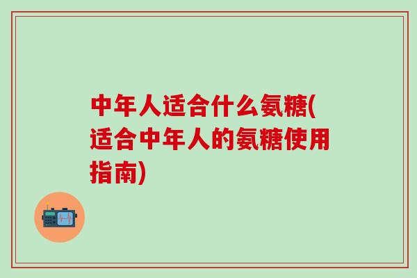 中年人适合什么氨糖(适合中年人的氨糖使用指南)