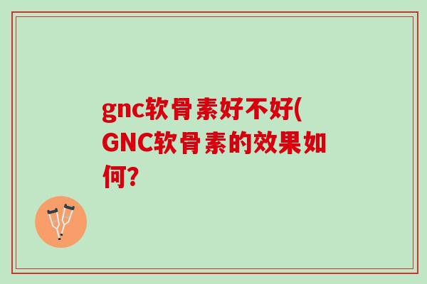 gnc软骨素好不好(GNC软骨素的效果如何？