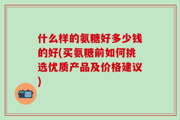 什么样的氨糖好多少钱的好(买氨糖前如何挑选优质产品及价格建议)