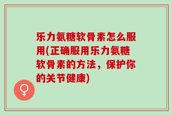 乐力氨糖软骨素怎么服用(正确服用乐力氨糖软骨素的方法，保护你的关节健康)