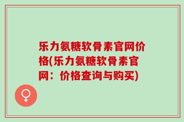 乐力氨糖软骨素官网价格(乐力氨糖软骨素官网：价格查询与购买)