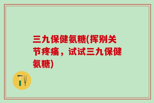 三九保健氨糖(挥别关节，试试三九保健氨糖)