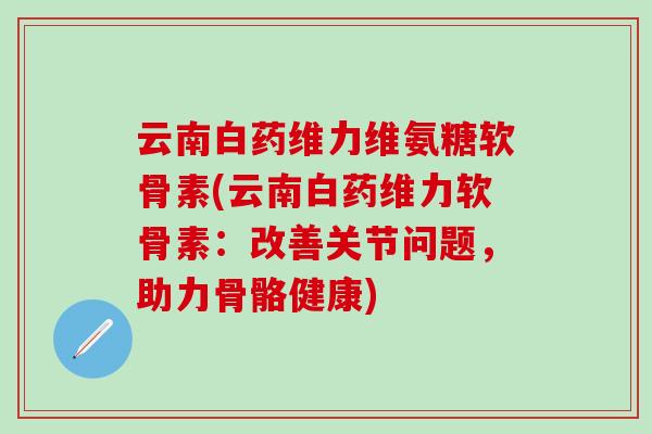 云南白药维力维氨糖软骨素(云南白药维力软骨素：改善关节问题，助力骨骼健康)