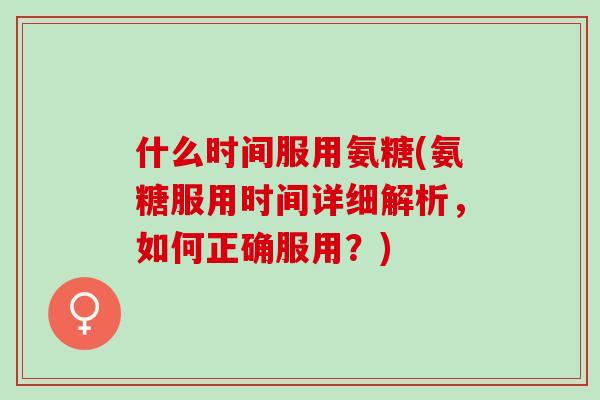 什么时间服用氨糖(氨糖服用时间详细解析，如何正确服用？)