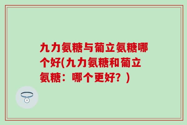 九力氨糖与葡立氨糖哪个好(九力氨糖和葡立氨糖：哪个更好？)