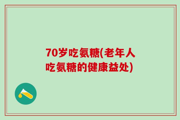 70岁吃氨糖(老年人吃氨糖的健康益处)