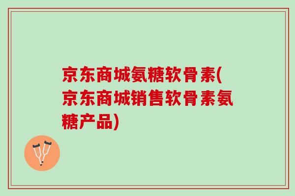 京东商城氨糖软骨素(京东商城销售软骨素氨糖产品)