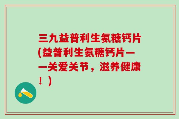 三九益普利生氨糖钙片(益普利生氨糖钙片——关爱关节，滋养健康！)