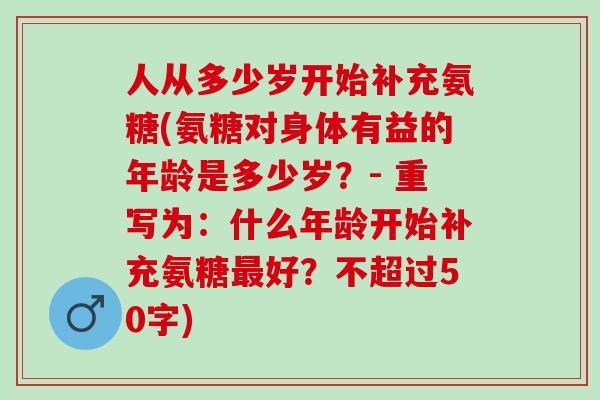 人从多少岁开始补充氨糖(氨糖对身体有益的年龄是多少岁？- 重写为：什么年龄开始补充氨糖最好？不超过50字)